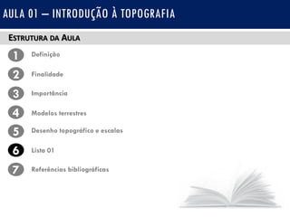 ESTRUTURA DA AULA
1 Definição
Finalidade2
3
4
Importância
Modelos terrestres
5 Desenho topográfico e escalas
Lista 016
7 Referências bibliográficas
AULA 01 – INTRODUÇÃO À TOPOGRAFIA
 
