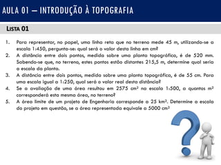 LISTA 01
1. Para representar, no papel, uma linha reta que no terreno mede 45 m, utilizando-se a
escala 1:450, pergunta-se: qual será o valor desta linha em cm?
2. A distância entre dois pontos, medida sobre uma planta topográfica, é de 520 mm.
Sabendo-se que, no terreno, estes pontos estão distantes 215,5 m, determine qual seria
a escala da planta.
3. A distância entre dois pontos, medida sobre uma planta topográfica, é de 55 cm. Para
uma escala igual a 1:250, qual será o valor real desta distância?
4. Se a avaliação de uma área resultou em 2575 cm² na escala 1:500, a quantos m²
corresponderá esta mesma área, no terreno?
5. A área limite de um projeto de Engenharia corresponde a 25 km². Determine a escala
do projeto em questão, se a área representada equivale a 5000 cm².
AULA 01 – INTRODUÇÃO À TOPOGRAFIA
 