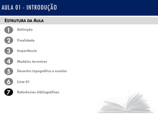 ESTRUTURA DA AULA
1 Definição
Finalidade2
3
4
Importância
Modelos terrestres
5 Desenho topográfico e escalas
Lista 016
7 Referências bibliográficas
AULA 01 - INTRODUÇÃO
 