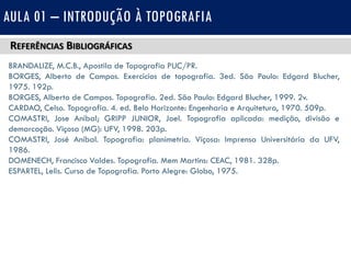 REFERÊNCIAS BIBLIOGRÁFICAS
BRANDALIZE, M.C.B., Apostila de Topografia PUC/PR.
BORGES, Alberto de Campos. Exercícios de topografia. 3ed. São Paulo: Edgard Blucher,
1975. 192p.
BORGES, Alberto de Campos. Topografia. 2ed. São Paulo: Edgard Blucher, 1999. 2v.
CARDAO, Celso. Topografia. 4. ed. Belo Horizonte: Engenharia e Arquitetura, 1970. 509p.
COMASTRI, Jose Anibal; GRIPP JUNIOR, Joel. Topografia aplicada: medição, divisão e
demarcação. Viçosa (MG): UFV, 1998. 203p.
COMASTRI, José Aníbal. Topografia: planimetria. Viçosa: Imprensa Universitária da UFV,
1986.
DOMENECH, Francisco Valdes. Topografia. Mem Martins: CEAC, 1981. 328p.
ESPARTEL, Lelis. Curso de Topografia. Porto Alegre: Globo, 1975.
AULA 01 – INTRODUÇÃO À TOPOGRAFIA
 