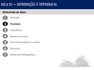 ESTRUTURA DA AULA
1 Definição
Finalidade2
3
4
Importância
Modelos terrestres
5 Desenho topográfico e escalas
Exercícios6
7 Referências bibliográficas
AULA 01 – INTRODUÇÃO À TOPOGRAFIA
 