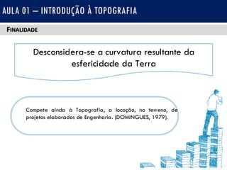 FINALIDADE
AULA 01 – INTRODUÇÃO À TOPOGRAFIA
Desconsidera-se a curvatura resultante da
esfericidade da Terra
Compete ainda à Topografia, a locação, no terreno, de
projetos elaborados de Engenharia. (DOMINGUES, 1979).
 