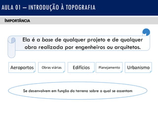 IMPORTÂNCIA
AULA 01 – INTRODUÇÃO À TOPOGRAFIA
Ela é a base de qualquer projeto e de qualquer
obra realizada por engenheiros ou arquitetos.
Aeroportos Obras viárias Edifícios Planejamento Urbanismo
Se desenvolvem em função do terreno sobre o qual se assentam
 