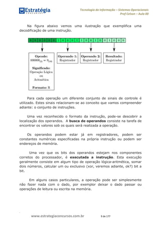 .
www.estrategiaconcursos.com.br 9 de 177
Tecnologia da Informação Sistemas Operacionais
Prof Celson Aula 00
Na figura abaixo vemos uma ilustração que exemplifica uma
decodificação de uma instrução.
Para cada operação um diferente conjunto de sinais de controle é
utilizado. Estes sinais relacionam-se ao conceito que vamos compreender
adiante: o conjunto de instruções.
Uma vez reconhecido o formato da instrução, pode-se descobrir a
localização dos operandos. A busca de operandos consiste na tarefa de
encontrar os valores sob os quais será realizada a operação.
Os operandos podem estar já em registradores, podem ser
constantes numéricas especificadas na própria instrução ou podem ser
endereços de memória.
Uma vez que os bits dos operandos estejam nos componentes
corretos do processador, é executada a instrução. Esta execução
geralmente consiste em algum tipo de operação lógica-aritmética, somar
dois números, calcular um ou exclusivo (xor, veremos adiante, ok?) bit a
bit.
Em alguns casos particulares, a operação pode ser simplesmente
não fazer nada com o dado, por exemplor deixar o dado passar ou
operações de leitura ou escrita na memória.
 