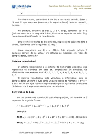 .
www.estrategiaconcursos.com.br 99 de 177
Tecnologia da Informação Sistemas Operacionais
Prof Celson Aula 00
al
Na tabela acima, cada célula é um bit a ser setado ou não. Setar o
bit nos diz que seu valor (constante da segunda linha) deve ser somado,
ou não.
No exemplo, setamos os bits 0, 2 e 4. Logo, somamos 16+4+1
(valores constante da segunda linha). Esta soma equivale ao valor 2110
que estamos identificando na base binária.
Então com o conjunto de bits setados, dispostos da esquerda para a
direita, ficaríamos com o seguinte: 101012.
Logo, concluímos que 2110 = 101012. Este segundo método é
bastante comum de se utilizar em cálculos de máscaras em redes de
computadores, lembram?
Sistema Hexadecimal
O sistema hexadecimal é o sistema de numeração posicional que
representa os números em base 16, empregando 16 símbolos. Os
símbolos da base Hexadecimal são: 0, 1, 2, 3, 4, 5, 6, 7, 8, 9, A, B, C, D,
E, F.
O sistema hexadecimal está vinculado à informática, pois os
computadores utilizam o byte como unidade básica da memória. 1 byte =
8 bits, então um byte pode ser representado por 8 algarismos do sistema
binário ou por 2 algarismos do sistema hexadecimal.
Conversões de Base
Em um sistema de numeração posicional qualquer, um número N é
expresso da seguinte forma:
N = dn-1 X bn-1
+ dn-2 X bn-2
+ ... + d1 X b1
+ d0 X b0
Exemplos:
432510 = 4 x 103
+ 3 x 102
+ 2 x 101
+ 5 x 100
= 4.000+300+20+5
10112 = 1 x 23
+ 0 x 22
+ 1 x 21
+ 1 x 20
= 8 + 0 + 2 + 1 = 1110
 