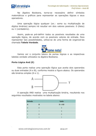 .
www.estrategiaconcursos.com.br 103 de 177
Tecnologia da Informação Sistemas Operacionais
Prof Celson Aula 00
Na álgebra Booleana, torna-se necessário definir símbolos
matemáticos e gráficos para representar as operações lógicas e seus
operadores.
Uma operação lógica qualquer (ex.: soma ou multiplicação de
dígitos binários) sempre irá resultar em dois valores possíveis: 0 (falso)
ou 1 (verdadeiro).
Assim, pode-se pré-definir todos os possíveis resultados de uma
operação lógica, de acordo com os possíveis valores de entrada. Para
representar tais possibilidades, utiliza-se de uma forma de organizá-las
chamada Tabela Verdade.
Vamos ver o conjunto básico de portas lógicas e as respectivas
tabelas verdade utilizados na álgebra Booleana.
Porta Lógica And (E)
Esta porta realiza uma operação lógica que aceita dois operandos
ou duas entradas (A e B), conforme mostra a figura abaixo. Os operandos
são binários simples (0 e 1).
A operação AND realiza uma multiplicação binária, resultando nos
seguintes resultados mostrados na tabela abaixo:
 