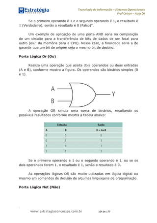 .
www.estrategiaconcursos.com.br 104 de 177
Tecnologia da Informação Sistemas Operacionais
Prof Celson Aula 00
Se o primeiro operando é 1 e o segundo operando é 1, o resultado é
Um exemplo de aplicação de uma porta AND seria na composição
de um circuito para a transferência de bits de dados de um local para
outro (ex.: da memória para a CPU). Nesse caso, a finalidade seria a de
garantir que um bit de origem seja o mesmo bit de destino.
Porta Lógica Or (Ou)
Realiza uma operação que aceita dois operandos ou duas entradas
(A e B), conforme mostra a figura. Os operandos são binários simples (0
e 1).
A operação OR simula uma soma de binários, resultando os
possíveis resultados conforme mostra a tabela abaixo:
Se o primeiro operando é 1 ou o segundo operando é 1, ou se os
dois operandos forem 1, o resultado é 1, senão o resultado é 0.
As operações lógicas OR são muito utilizadas em lógica digital ou
mesmo em comandos de decisão de algumas linguagens de programação.
Porta Lógica Not (Não)
 