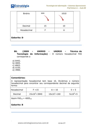 .
www.estrategiaconcursos.com.br 113 de 177
Tecnologia da Informação Sistemas Operacionais
Prof Celson Jr. Aula 00
Binário 1010
Decimal 15 10
Hexadecimal F A
Gabarito: D
86. (2009 - UNIRIO - UNIRIO - Técnico de
Tecnologia da Informação) - O número hexadecimal FA5
corresponde a
a) 6442.
b) 4005.
c) 4663.
d) 5155.
e) 3900.
Comentários:
A representação hexadecimal tem base 16. Dividimos o número
hexadecimal para encontrar seu correspondente decimal da seguinte
forma:
Hexadecimal F =15 A = 10 5 = 5
Decimal 15x162
=3840 10x161
=160 5x160
=5
Assim FA516 = 400510
Gabarito: B
1111
 