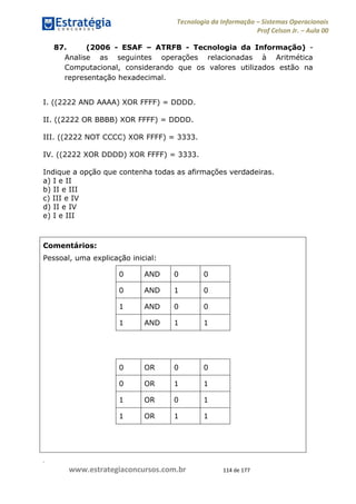.
www.estrategiaconcursos.com.br 114 de 177
Tecnologia da Informação Sistemas Operacionais
Prof Celson Jr. Aula 00
87. (2006 - ESAF ATRFB - Tecnologia da Informação) -
Analise as seguintes operações relacionadas à Aritmética
Computacional, considerando que os valores utilizados estão na
representação hexadecimal.
I. ((2222 AND AAAA) XOR FFFF) = DDDD.
II. ((2222 OR BBBB) XOR FFFF) = DDDD.
III. ((2222 NOT CCCC) XOR FFFF) = 3333.
IV. ((2222 XOR DDDD) XOR FFFF) = 3333.
Indique a opção que contenha todas as afirmações verdadeiras.
a) I e II
b) II e III
c) III e IV
d) II e IV
e) I e III
Comentários:
Pessoal, uma explicação inicial:
0 AND 0 0
0 AND 1 0
1 AND 0 0
1 AND 1 1
0 OR 0 0
0 OR 1 1
1 OR 0 1
1 OR 1 1
 