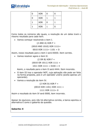 .
www.estrategiaconcursos.com.br 115 de 177
Tecnologia da Informação Sistemas Operacionais
Prof Celson Jr. Aula 00
0 XOR 0 0
0 XOR 1 1
1 XOR 0 1
1 XOR 1 0
Como todos os números são iguais, a resolução de um deles trará o
mesmo resultado para cada item.
Vamos começar resolvendo o item I.
(2 AND A) XOR F =
(0010 AND 1010) XOR 1111=
0010 XOR 1111= 1101 = D
Assim, nosso resultado para o item I será DDDD. Item correto.
Vamos resolver agora o item II:
(2 OR B) XOR F =
(0010 OR 1011) XOR 1111 =
1011 XOR 1111 = 0100 = 4
Assim, o resultado para o item II será 4444. Item incorreto.
O item III traz o operador NOT, cuja aplicação não pode ser feita
na forma proposta, pois é um operador unário (aceita apenas um
operando).
Vamos a resolução do item IV.
(2 XOR D) XOR F =
(0010 XOR 1101) XOR 1111 =
1111 XOR 1111= 0
Assim o resultado do item IV será 0000, item incorreto.
Apesar do equívoco, pois não há alternativa correta, a banca apontou a
alternativa E como o gabarito da questão.
Gabarito: E
 