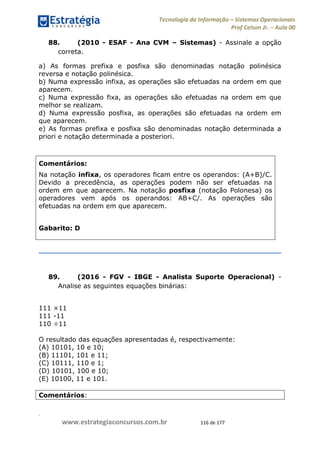 .
www.estrategiaconcursos.com.br 116 de 177
Tecnologia da Informação Sistemas Operacionais
Prof Celson Jr. Aula 00
88. (2010 - ESAF - Ana CVM Sistemas) - Assinale a opção
correta.
a) As formas prefixa e posfixa são denominadas notação polinésica
reversa e notação polinésica.
b) Numa expressão infixa, as operações são efetuadas na ordem em que
aparecem.
c) Numa expressão fixa, as operações são efetuadas na ordem em que
melhor se realizam.
d) Numa expressão posfixa, as operações são efetuadas na ordem em
que aparecem.
e) As formas prefixa e posfixa são denominadas notação determinada a
priori e notação determinada a posteriori.
Comentários:
Na notação infixa, os operadores ficam entre os operandos: (A+B)/C.
Devido a precedência, as operações podem não ser efetuadas na
ordem em que aparecem. Na notação posfixa (notação Polonesa) os
operadores vem após os operandos: AB+C/. As operações são
efetuadas na ordem em que aparecem.
Gabarito: D
89. (2016 - FGV - IBGE - Analista Suporte Operacional) -
Analise as seguintes equações binárias:
111 ×11
111 -11
110 ÷11
O resultado das equações apresentadas é, respectivamente:
(A) 10101, 10 e 10;
(B) 11101, 101 e 11;
(C) 10111, 110 e 1;
(D) 10101, 100 e 10;
(E) 10100, 11 e 101.
Comentários:
 