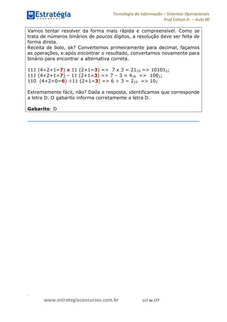 .
www.estrategiaconcursos.com.br 117 de 177
Tecnologia da Informação Sistemas Operacionais
Prof Celson Jr. Aula 00
Vamos tentar resolver da forma mais rápida e compreensível. Como se
trata de números binários de poucos dígitos, a resolução deve ser feita de
forma direta.
Receita de bolo, ok? Convertemos primeiramente para decimal, façamos
as operações, e após encontrar o resultado, convertamos novamente para
binário para encontrar a alternativa correta.
111 (4+2+1=7) x 11 (2+1=3) => 7 x 3 = 2110 => 101012;
111 (4+2+1=7) 11 (2+1=3) => 7 3 = 410 => 1002;
110 (4+2+0=6) ÷11 (2+1=3) => 6 ÷ 3 = 210 => 102
Extremamente fácil, não? Dada a resposta, identificamos que corresponde
a letra D. O gabarito informa corretamente a letra D.
Gabarito: D
 