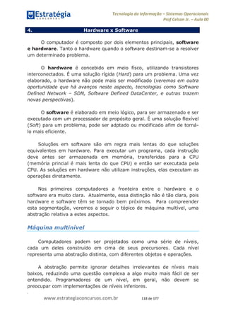 .
www.estrategiaconcursos.com.br 118 de 177
Tecnologia da Informação Sistemas Operacionais
Prof Celson Jr. Aula 00
4. Hardware x Software
O computador é composto por dois elementos principais, software
e hardware. Tanto o hardware quando o software destinam-se a resolver
um determinado problema.
O hardware é concebido em meio físco, utilizando transistores
interconectados. É uma solução rígida (Hard) para um problema. Uma vez
elaborado, o hardware não pode mais ser modificado (veremos em outra
oportunidade que há avanços neste aspecto, tecnologias como Software
Defined Network SDN, Software Defined DataCenter, e outras trazem
novas perspectivas).
O software é elaborado em meio lógico, para ser armazenado e ser
executado com um processador de propósito geral. É uma solução flexível
(Soft) para um problema, pode ser adptado ou modificado afim de torná-
lo mais eficiente.
Soluções em software são em regra mais lentas do que soluções
equivalentes em hardware. Para executar um programa, cada instrução
deve antes ser armazenada em memória, transferidas para a CPU
(memória princial é mais lenta do que CPU) e então ser executada pela
CPU. As soluções em hardware não utilizam instruções, elas executam as
operações diretamente.
Nos primeiros computadores a fronteira entre o hardware e o
software era muito clara. Atualmente, essa distinção não é tão clara, pois
hardware e software têm se tornado bem próximos. Para compreender
esta segmentação, veremos a seguir o tópico de máquina multível, uma
abstração relativa a estes aspectos.
Máquina multinível
Computadores podem ser projetados como uma série de níveis,
cada um deles construído em cima de seus precursores. Cada nível
representa uma abstração distinta, com diferentes objetos e operações.
A abstração permite ignorar detalhes irrelevantes de níveis mais
baixos, reduzindo uma questão complexa a algo muito mais fácil de ser
entendido. Programadores de um nível, em geral, não devem se
preocupar com implementações de níveis inferiores.
 