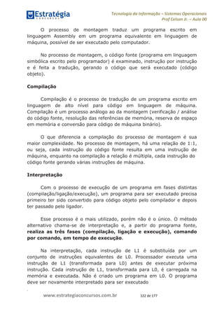 .
www.estrategiaconcursos.com.br 122 de 177
Tecnologia da Informação Sistemas Operacionais
Prof Celson Jr. Aula 00
O processo de montagem traduz um programa escrito em
linguagem Assembly em um programa equivalente em linguagem de
máquina, possível de ser executado pelo computador.
No processo de montagem, o código fonte (programa em linguagem
simbólica escrito pelo programador) é examinado, instrução por instrução
e é feita a tradução, gerando o código que será executado (código
objeto).
Compilação
Compilação é o processo de tradução de um programa escrito em
linguagem de alto nível para código em linguagem de máquina.
Compilação é um processo análogo ao da montagem (verificação / análise
do código fonte, resolução das referências de memória, reserva de espaço
em memória e conversão para código de máquina binário).
O que diferencia a compilação do processo de montagem é sua
maior complexidade. No processo de montagem, há uma relação de 1:1,
ou seja, cada instrução do código fonte resulta em uma instrução de
máquina, enquanto na compilação a relação é múltipla, cada instrução do
código fonte gerando várias instruções de máquina.
Interpretação
Com o processo de execução de um programa em fases distintas
(compilação/ligação/execução), um programa para ser executado precisa
primeiro ter sido convertido para código objeto pelo compilador e depois
ter passado pelo ligador.
Esse processo é o mais utilizado, porém não é o único. O método
alternativo chama-se de interpretação e, a partir do programa fonte,
realiza as três fases (compilação, ligação e execução), comando
por comando, em tempo de execução.
Na interpretação, cada instrução de L1 é substituída por um
conjunto de instruções equivalentes de L0. Processador executa uma
instrução de L1 (transformada para L0) antes de executar próxima
instrução. Cada instrução de L1, transformada para L0, é carregada na
memória e executada. Não é criado um programa em L0. O programa
deve ser novamente interpretado para ser executado
 