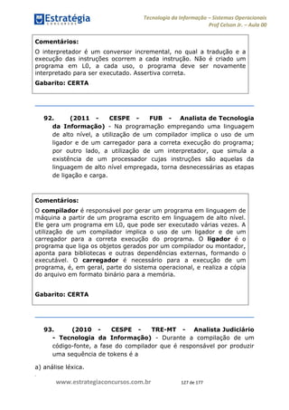 .
www.estrategiaconcursos.com.br 127 de 177
Tecnologia da Informação Sistemas Operacionais
Prof Celson Jr. Aula 00
Comentários:
O interpretador é um conversor incremental, no qual a tradução e a
execução das instruções ocorrem a cada instrução. Não é criado um
programa em L0, a cada uso, o programa deve ser novamente
interpretado para ser executado. Assertiva correta.
Gabarito: CERTA
92. (2011 - CESPE - FUB - Analista de Tecnologia
da Informação) - Na programação empregando uma linguagem
de alto nível, a utilização de um compilador implica o uso de um
ligador e de um carregador para a correta execução do programa;
por outro lado, a utilização de um interpretador, que simula a
existência de um processador cujas instruções são aquelas da
linguagem de alto nível empregada, torna desnecessárias as etapas
de ligação e carga.
Comentários:
O compilador é responsável por gerar um programa em linguagem de
máquina a partir de um programa escrito em linguagem de alto nível.
Ele gera um programa em L0, que pode ser executado várias vezes. A
utilização de um compilador implica o uso de um ligador e de um
carregador para a correta execução do programa. O ligador é o
programa que liga os objetos gerados por um compilador ou montador,
aponta para bibliotecas e outras dependências externas, formando o
executável. O carregador é necessário para a execução de um
programa, é, em geral, parte do sistema operacional, e realiza a cópia
do arquivo em formato binário para a memória.
Gabarito: CERTA
93. (2010 - CESPE - TRE-MT - Analista Judiciário
- Tecnologia da Informação) - Durante a compilação de um
código-fonte, a fase do compilador que é responsável por produzir
uma sequência de tokens é a
a) análise léxica.
 
