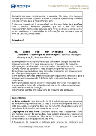 .
www.estrategiaconcursos.com.br 130 de 177
Tecnologia da Informação Sistemas Operacionais
Prof Celson Jr. Aula 00
Aproveitemos para complementar o seguinte. Se cada nível fornece
serviços para o nível superior, o nível 3 (sistema operacional) também
fornece serviços para o nível inferior? Sim.
O sistema operacional é responsável por fornecer interface gráfica
com o usuário. Podemos perceber que se o SO não fosse
"transparente", fornecendo serviços para níveis de baixo e cima, como
seriam recebidas e transmitidas as informações do hardware para o
nível de usuário, e vice-versa?
Gabarito: C
96. (2010 - FCC - TRF - 4ª REGIÃO - Analista
Judiciário - Tecnologia da Informação) - Sobre as linguagens
de programação, é correto afirmar:
a) Interpretadores são programas que convertem códigos escritos em
linguagem de alto nível para programas em linguagem de máquina.
b) Linguagens de alto nível cumprem tarefas mais substanciais com um
número menor de comandos, mas exigem programas tradutores
denominados compiladores para converter programas em linguagem de
alto nível para linguagem de máquina.
c) Um computador pode entender qualquer linguagem de máquina, pois a
linguagem de máquina não é definida pelo projeto de hardware do
computador.
d) Programadores podem escrever instruções em várias linguagens de
programação e todas são entendidas diretamente pelos computadores
sem a necessidade de tradução.
e) Softwares escritos em linguagens de máquina são portáveis.
Comentários:
Na Interpretação cada instrução de L1 é substituída por um conjunto
de instruções equivalentes de L0. Não é criado um programa em L0. A
cada execução, o programa deve ser novamente interpretado para ser
executado. Assim a alternativa A está incorreta.
Linguagens de alto nível cumprem tarefas mais substanciais com
um número menor de comandos, mas exigem programas tradutores
denominados compiladores. Alternativa B correta, esta é uma das
características das linguagens de alto nível.
A linguagem de máquina é definida pelo projeto de hardware do
 