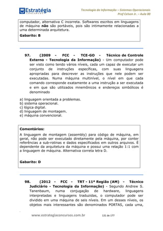 .
www.estrategiaconcursos.com.br 131 de 177
Tecnologia da Informação Sistemas Operacionais
Prof Celson Jr. Aula 00
computador, alternativa C incorreta. Softwares escritos em linguagens
de máquina não são portáveis, pois são intimamente relacionadas a
uma determinada arquitetura.
Gabarito: B
97. (2009 - FCC - TCE-GO - Técnico de Controle
Externo - Tecnologia da Informação) - Um computador pode
ser visto como tendo vários níveis, cada um capaz de executar um
conjunto de instruções específicas, com suas linguagens
apropriadas para descrever as instruções que nele podem ser
executadas. Numa máquina multinível, o nível em que cada
comando corresponde exatamente a uma instrução a ser executada
e em que são utilizados mnemônicos e endereços simbólicos é
denominado
a) linguagem orientada a problemas.
b) sistema operacional.
c) lógica digital.
d) linguagem de montagem.
e) máquina convencional.
Comentários:
A linguagem de montagem (assembly) para código de máquina, em
geral, não pode ser executado diretamente pela máquina, por conter
referências a sub-rotinas e dados especificados em outros arquivos. É
dependente da arquitetura da máquina e possui uma relação 1:1 com
a linguagem de máquina. Alternativa correta letra D.
Gabarito: D
98. (2012 - FCC - TRT - 11ª Região (AM) - Técnico
Judiciário - Tecnologia da Informação) - Segundo Andrew S.
Tanenbaum, numa conjugação de hardware, linguagens
interpretadas e linguagens traduzidas, o computador pode ser
dividido em uma máquina de seis níveis. Em um desses níveis, os
objetos mais interessantes são denominados PORTAS, cada uma,
 