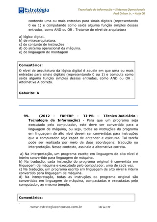 .
www.estrategiaconcursos.com.br 132 de 177
Tecnologia da Informação Sistemas Operacionais
Prof Celson Jr. Aula 00
contendo uma ou mais entradas para sinais digitais (representando
0 ou 1) e computando como saída alguma função simples dessas
entradas, como AND ou OR . Trata-se do nível de arquitetura
a) lógico digital.
b) de microarquitetura.
c) de conjunto de instruções
d) do sistema operacional da máquina.
e) de linguagem de montagem
Comentários:
O nível de arquitetura da lógica digital é aquele em que uma ou mais
entradas para sinais digitais (representando 0 ou 1) e computa como
saída alguma função simples dessas entradas, como AND ou OR .
Alternativa A correta.
Gabarito: A
99. (2012 - FAPERP - TJ-PB - Técnico Judiciário -
Tecnologia da Informação) - Para que um programa seja
executado pelo computador, este deve ser convertido para a
linguagem de máquina, ou seja, todas as instruções do programa
em linguagem de alto nível devem ser convertidas para instruções
que o computador seja capaz de entender e executar. Tal tarefa
pode ser realizada por meio de duas abordagens: tradução ou
interpretação. Nesse contexto, assinale a alternativa correta.
a) Na interpretação, um programa escrito em linguagem de alto nível é
inteiro convertido para linguagem de máquina.
b) Na tradução, cada instrução do programa original é convertida em
linguagem de máquina e executada pelo computador, uma de cada vez.
c) Na tradução, um programa escrito em linguagem de alto nível é inteiro
convertido para linguagem de máquina.
d) Na interpretação, todas as instruções do programa original são
convertidas em linguagem de máquina, compactadas e executadas pelo
computador, ao mesmo templo.
Comentários:
 