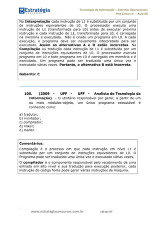.
www.estrategiaconcursos.com.br 133 de 177
Tecnologia da Informação Sistemas Operacionais
Prof Celson Jr. Aula 00
Na Interpretação cada instrução de L1 é substituída por um conjunto
de instruções equivalentes de L0. O processador executa uma
instrução de L1 (transformada para L0) antes de executar próxima
instrução e cada instrução de L1, transformada para L0, é carregada
na memória e executada. Não é criado um programa em L0. A cada
execução, o programa deve ser novamente interpretado para ser
executado. Assim as alternativas A e D estão incorretas. Na
Compilação ou tradução cada instrução de L1 é substituída por um
conjunto de instruções equivalentes de L0. O processador executa
programa em L0 e todo programa em L0 é carregado em memória e é
executado. Um programa pode ser traduzido uma única vez e
executado várias vezes. Portanto, a alternativa B está incorreta.
Gabarito: C
100. (2009 - UFF - UFF - Analista de Tecnologia da
Informação) - O utilitário responsável por gerar, a partir de um
ou mais módulos-objeto, um único programa executável é
conhecido como:
a) tradutor;
b) montador;
c) compilador;
d) linker;
e) loader.
Comentários:
Compilação é o processo em que cada instrução em nível L1 é
substituída por um conjunto de instruções equivalentes de L0. O
Programa pode ser traduzido uma única vez e executado várias vezes.
O compilador é o componente responsável pelo recebimento de uma
entrada em alto nível e sua tradução para execução posterior, cada
instrução do código fonte pode gerar várias instruções de máquina.
 