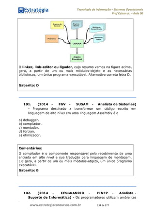 .
www.estrategiaconcursos.com.br 134 de 177
Tecnologia da Informação Sistemas Operacionais
Prof Celson Jr. Aula 00
O linker, link-editor ou ligador, cuja resumo vemos na figura acima,
gera, a partir de um ou mais módulos-objeto e as necessárias
bibliotecas, um único programa executável. Alternativa correta letra D.
Gabarito: D
101. (2014 - FGV - SUSAM - Analista de Sistemas)
- Programa destinado a transformar um código escrito em
linguagem de alto nível em uma linguagem Assembly é o
a) debugger.
b) compilador.
c) montador.
d) fortran.
e) otimizador.
Comentários:
O compilador é o componente responsável pelo recebimento de uma
entrada em alto nível e sua tradução para linguagem de montagem.
Ele gera, a partir de um ou mais módulos-objeto, um único programa
executável.
Gabarito: B
102. (2014 - CESGRANRIO - FINEP - Analista -
Suporte de Informática) - Os programadores utilizam ambientes
 