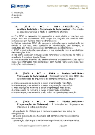 .
www.estrategiaconcursos.com.br 141 de 177
Tecnologia da Informação Sistemas Operacionais
Prof Celson Jr. Aula 00
c) instrução.
d) palavra.
e) dado.
12. (2011 - FCC - TRT - 1ª REGIÃO (RJ) -
Analista Judiciário - Tecnologia da Informação) - Em relação
às arquiteturas CISC e RISC, é INCORRETO afirmar:
a) Em RISC, a execução dos comandos é mais rápida e isso tem um
preço, pois um processador RISC exige um conjunto de circuitos mais
complexos e um número maior de transistores.
b) Muitas máquinas RISC não possuem instruções para multiplicação ou
divisão e, por isso, uma operação de multiplicação, por exemplo, é
executada por meio de sucessivas somatórias e deslocamentos.
c) CISC possui instruções complexas, o que contrasta com a simplicidade
das instruções RISC.
d) Na CISC, qualquer instrução pode referenciar a memória; na RISC, a
referência é restrita a Load e Store.
e) Processadores híbridos são essencialmente processadores CISC (para
cuidar das instruções mais complexas) com núcleo RISC (para cuidar das
instruções mais simples).
13. (2009 - FCC - TJ-PA - Analista Judiciário -
Tecnologia da Informação) - Comparativamente com CISC, são
características da arquitetura de computadores RISC ocupar
a) menos espaço na memória e exigir programação mais fácil.
b) menos espaço na memória e exigir programação mais difícil.
c) mais espaço na memória e exigir programação mais difícil.
d) mais espaço na memória e exigir programação mais fácil.
e) menos espaço na memória e não influir no tipo de programação.
14. (2009 - FCC - TJ-SE - Técnico Judiciário -
Programação de Sistemas) - A instrução em linguagem de
máquina é a indicação de uma
a) sequência de códigos que o hardware possui em seu setup de
configuração.
b) tarefa executada pelo hardware sob comando indireto do sistema
operacional.
c) operação básica que o hardware é capaz de executar diretamente.
 