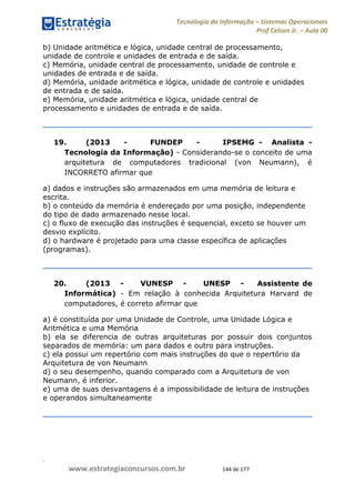 .
www.estrategiaconcursos.com.br 144 de 177
Tecnologia da Informação Sistemas Operacionais
Prof Celson Jr. Aula 00
b) Unidade aritmética e lógica, unidade central de processamento,
unidade de controle e unidades de entrada e de saída.
c) Memória, unidade central de processamento, unidade de controle e
unidades de entrada e de saída.
d) Memória, unidade aritmética e lógica, unidade de controle e unidades
de entrada e de saída.
e) Memória, unidade aritmética e lógica, unidade central de
processamento e unidades de entrada e de saída.
19. (2013 - FUNDEP - IPSEMG - Analista -
Tecnologia da Informação) - Considerando-se o conceito de uma
arquitetura de computadores tradicional (von Neumann), é
INCORRETO afirmar que
a) dados e instruções são armazenados em uma memória de leitura e
escrita.
b) o conteúdo da memória é endereçado por uma posição, independente
do tipo de dado armazenado nesse local.
c) o fluxo de execução das instruções é sequencial, exceto se houver um
desvio explícito.
d) o hardware é projetado para uma classe específica de aplicações
(programas).
20. (2013 - VUNESP - UNESP - Assistente de
Informática) - Em relação à conhecida Arquitetura Harvard de
computadores, é correto afirmar que
a) é constituída por uma Unidade de Controle, uma Unidade Lógica e
Aritmética e uma Memória
b) ela se diferencia de outras arquiteturas por possuir dois conjuntos
separados de memória: um para dados e outro para instruções.
c) ela possui um repertório com mais instruções do que o repertório da
Arquitetura de von Neumann
d) o seu desempenho, quando comparado com a Arquitetura de von
Neumann, é inferior.
e) uma de suas desvantagens é a impossibilidade de leitura de instruções
e operandos simultaneamente
 