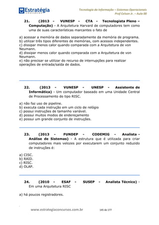 .
www.estrategiaconcursos.com.br 145 de 177
Tecnologia da Informação Sistemas Operacionais
Prof Celson Jr. Aula 00
21. (2013 - VUNESP - CTA - Tecnologista Pleno
Computação) - A Arquitetura Harvard de computadores tem como
uma de suas características marcantes o fato de
a) acessar a memória de dados separadamente da memória de programa.
b) utilizar três tipos diferentes de memórias, com acessos independentes.
c) dissipar menos calor quando comparada com a Arquitetura de von
Neumann.
d) dissipar menos calor quando comparada com a Arquitetura de von
Neumann.
e) não precisar se utilizar do recurso de interrupções para realizar
operações de entrada/saída de dados.
22. (2013 - VUNESP - UNESP - Assistente de
Informática) - Um computador baseado em uma Unidade Central
de Processamento do tipo RISC.
a) não faz uso de pipeline.
b) executa cada instrução em um ciclo de relógio
c) possui instruções de tamanho variável.
d) possui muitos modos de endereçamento
e) possui um grande conjunto de instruções.
23. (2013 - FUNDEP - CODEMIG - Analista -
Análise de Sistemas) - A estrutura que é utilizada para criar
computadores mais velozes por executarem um conjunto reduzido
de instruções é:
a) CISC.
b) RAID.
c) RISC.
d) OLAP.
24. (2010 - ESAF - SUSEP - Analista Técnico) -
Em uma Arquitetura RISC
a) há poucos registradores.
 