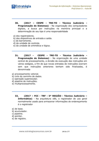 .
www.estrategiaconcursos.com.br 148 de 177
Tecnologia da Informação Sistemas Operacionais
Prof Celson Jr. Aula 00
30. (2017 CESPE - TRE-TO - Técnico Judiciário -
Programação de Sistemas) - Na organização dos computadores
digitais, a busca por instruções na memória principal e a
determinação de seu tipo é uma responsabilidade
a) dos registradores.
b) dos dispositivos de entrada e saída.
c) do barramento.
d) da unidade de controle.
e) da unidade de aritmética e lógica.
31. (2017 - CESPE - TRE-TO - Técnico Judiciário -
Programação de Sistemas) - Na organização de uma unidade
central de processamento, a divisão da execução das instruções em
vários estágios, a fim de que novas entradas de instruções ocorram
sem que instruções anteriores tenham sido finalizadas, é
denominada
a) processamento vetorial.
b) ciclo do caminho de dados.
c) operação superescalar.
d) pipeline de instruções.
e) multiprocessamento.
32. (2017 FCC - TRF - 5ª REGIÃO - Técnico Judiciário
Informática) - Na arquitetura x86, o registrador de uso geral
normalmente usado para armazenar informações de endereçamento
é o registrador
a) de base.
b) acumulador.
c) pipeline.
d) pointer.
e) de registro.
 