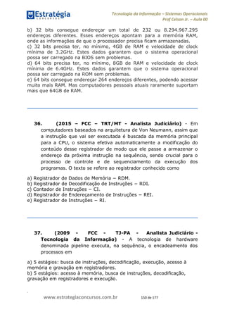 .
www.estrategiaconcursos.com.br 150 de 177
Tecnologia da Informação Sistemas Operacionais
Prof Celson Jr. Aula 00
b) 32 bits consegue endereçar um total de 232 ou 8.294.967.295
endereços diferentes. Esses endereços apontam para a memória RAM,
onde as informações de que o processador precisa ficam armazenadas.
c) 32 bits precisa ter, no mínimo, 4GB de RAM e velocidade de clock
mínima de 3.2GHz. Estes dados garantem que o sistema operacional
possa ser carregado na BIOS sem problemas.
d) 64 bits precisa ter, no mínimo, 8GB de RAM e velocidade de clock
mínima de 6.4GHz. Estes dados garantem que o sistema operacional
possa ser carregado na ROM sem problemas.
e) 64 bits consegue endereçar 264 endereços diferentes, podendo acessar
muito mais RAM. Mas computadores pessoais atuais raramente suportam
mais que 64GB de RAM.
36. (2015 FCC TRT/MT - Analista Judiciário) - Em
computadores baseados na arquitetura de Von Neumann, assim que
a instrução que vai ser executada é buscada da memória principal
para a CPU, o sistema efetiva automaticamente a modificação do
conteúdo desse registrador de modo que ele passe a armazenar o
endereço da próxima instrução na sequência, sendo crucial para o
processo de controle e de sequenciamento da execução dos
programas. O texto se refere ao registrador conhecido como
a) Registrador de
b
c
d
e
37. (2009 - FCC - TJ-PA - Analista Judiciário -
Tecnologia da Informação) - A tecnologia de hardware
denominada pipeline executa, na sequência, o encadeamento dos
processos em
a) 5 estágios: busca de instruções, decodificação, execução, acesso à
memória e gravação em registradores.
b) 5 estágios: acesso à memória, busca de instruções, decodificação,
gravação em registradores e execução.
 