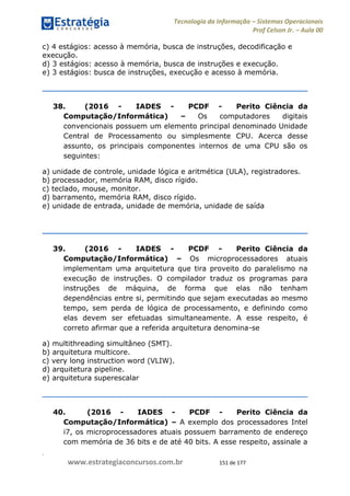 .
www.estrategiaconcursos.com.br 151 de 177
Tecnologia da Informação Sistemas Operacionais
Prof Celson Jr. Aula 00
c) 4 estágios: acesso à memória, busca de instruções, decodificação e
execução.
d) 3 estágios: acesso à memória, busca de instruções e execução.
e) 3 estágios: busca de instruções, execução e acesso à memória.
38. (2016 - IADES - PCDF - Perito Ciência da
Computação/Informática) Os computadores digitais
convencionais possuem um elemento principal denominado Unidade
Central de Processamento ou simplesmente CPU. Acerca desse
assunto, os principais componentes internos de uma CPU são os
seguintes:
a) unidade de controle, unidade lógica e aritmética (ULA), registradores.
b) processador, memória RAM, disco rígido.
c) teclado, mouse, monitor.
d) barramento, memória RAM, disco rígido.
e) unidade de entrada, unidade de memória, unidade de saída
39. (2016 - IADES - PCDF - Perito Ciência da
Computação/Informática) Os microprocessadores atuais
implementam uma arquitetura que tira proveito do paralelismo na
execução de instruções. O compilador traduz os programas para
instruções de máquina, de forma que elas não tenham
dependências entre si, permitindo que sejam executadas ao mesmo
tempo, sem perda de lógica de processamento, e definindo como
elas devem ser efetuadas simultaneamente. A esse respeito, é
correto afirmar que a referida arquitetura denomina-se
a) multithreading simultâneo (SMT).
b) arquitetura multicore.
c) very long instruction word (VLIW).
d) arquitetura pipeline.
e) arquitetura superescalar
40. (2016 - IADES - PCDF - Perito Ciência da
Computação/Informática) A exemplo dos processadores Intel
i7, os microprocessadores atuais possuem barramento de endereço
com memória de 36 bits e de até 40 bits. A esse respeito, assinale a
 