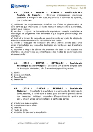 .
www.estrategiaconcursos.com.br 153 de 177
Tecnologia da Informação Sistemas Operacionais
Prof Celson Jr. Aula 00
43. (2009 - VUNESP - CETESB - Analista de TI -
Analista de Suporte) - Diversos processadores modernos
passaram a incorporar em suas arquiteturas o conceito de pipeline,
que consiste em
a) adicionar um co-processador numérico ao núcleo do processador, o
que permite que instruções, as quais realizam cálculos mais elaborados,
sejam mais rápidas.
b) ampliar o conjunto de instruções da arquitetura, visando possibilitar a
concepção de programas mais eficientes e que ocupem pouco espaço em
memória.
c) diminuir o tempo de execução de cada instrução por meio da adição de
memórias cache dedicadas às instruções e aos dados.
d) dividir a execução da instrução em várias partes, sendo cada uma
delas manipuladas por unidades dedicadas do hardware que trabalham
em paralelo.
e) suprimir a etapa de cálculo de endereço do dado a ser buscado na
memória em decorrência da simplificação dos modos de endereçamento
do processador.
44. (2012 - EXATUS - DETRAN-RJ - Analista de
Tecnologia da Informação) - Considere um pipeline simples com
os 3 estágios essenciais, não é uma das etapas integrantes:
a) Busca.
b) Geração de Clock.
c) Decodificação.
d) Execução.
45. (2010 - FUNCAB - SEJUS-RO - Analista de
Sistemas) - Em relação à arquitetura e organização de sistemas de
computadores, o termo que é usado para descrever processadores
que executam múltiplas instruções (frequentemente quatro ou
seis), em um único ciclo de relógio, é conhecido como:
a) arquitetura superescalar.
b) encadeamento em série.
c) latência.
d) roubo de ciclo.
e) somador de transporte encadeado.
 