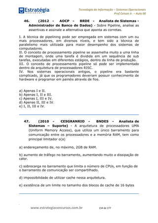 .
www.estrategiaconcursos.com.br 154 de 177
Tecnologia da Informação Sistemas Operacionais
Prof Celson Jr. Aula 00
46. (2012 - AOCP - BRDE - Analista de Sistemas -
Administrador de Banco de Dados) - Sobre Pipeline, analise as
assertivas e assinale a alternativa que aponta as corretas.
I. A técnica de pipelining pode ser empregada em sistemas com um ou
mais processadores, em diversos níveis, e tem sido a técnica de
paralelismo mais utilizada para maior desempenho dos sistemas de
computadores.
II. O conceito de processamento pipeline se assemelha muito a uma linha
de montagem, onde uma tarefa é dividida em um sequência de sub
tarefas, executadas em diferentes estágios, dentro da linha de produção.
III. O conceito de processamento pipeline só pode ser implementado
dentro da arquitetura de processadores RISC.
IV. Nos sistemas operacionais antigos, o pipeline era bastante
complicado, já que os programadores deveriam possuir conhecimento de
hardware e programar em painéis através de fios.
a) Apenas I e II.
b) Apenas I, II e III.
c) Apenas I, III e IV.
d) Apenas II, III e IV.
e) I, II, III e IV.
47. (2010 - CESGRANRIO - BNDES - Analista de
Sistemas Suporte) - A arquitetura de processadores UMA
(Uniform Memory Access), que utiliza um único barramento para
comunicação entre os processadores e a memória RAM, tem como
principal limitador o(a)
a) endereçamento de, no máximo, 2GB de RAM.
b) aumento de tráfego no barramento, aumentando muito a dissipação de
calor.
c) sobrecarga no barramento que limita o número de CPUs, em função de
o barramento de comunicação ser compartilhado.
d) impossibilidade de utilizar cache nessa arquitetura.
e) existência de um limite no tamanho dos blocos de cache de 16 bytes
 
