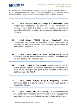 .
www.estrategiaconcursos.com.br 156 de 177
Tecnologia da Informação Sistemas Operacionais
Prof Celson Jr. Aula 00
d) nenhum processador possui mais do que um cache em sua estrutura.
e) em processadores com vários núcleos, um núcleo pode trabalhar com
uma velocidade menor que a do outro, reduzindo a emissão de calor.
51. (2015 - Cespe - TRE/PE - Cargo 1 - Adaptada) - Com
relação aos componentes de hardware de um computador, a
unidade lógica e aritmética (ULA) de um processador executa as
operações aritméticas e lógicas do computador, utilizando letras e
números.
52. (2015 - Cespe - TRE/PE - Cargo 1 - Adaptada) - Com
relação aos componentes de hardware de um computador, os
registradores são utilizados para gerar os sinais que controlam as
operações no exterior da CPU.
53. (2015 - Cespe - TRE/PE - Cargo 1 - Adaptada) - Quanto
maior a quantidade de IPS (instruções por segundo) executadas por
um processador, mais lento este será.
54. (2014 - CESPE TCDF ANAP) O processador Intel i7,
quarta geração, suporta criptografia totalmente por hardware, por
meio de seis instruções das quais quatro suportam a cifragem e
decifragem do Intel AES-IN.
55. (2015 - Cespe - TRE/PE - Cargo 1 - Adaptada) - O setup
dentro da BIOS é o último software a ser executado quando o
computador é ligado.
56. (2016 - Cespe - TRE/PI - Cargo 6) - O local utilizado pelo
processador para armazenar as informações de todos os programas
que estiverem sendo executados em um computador denomina-se
 