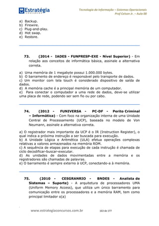 .
www.estrategiaconcursos.com.br 163 de 177
Tecnologia da Informação Sistemas Operacionais
Prof Celson Jr. Aula 00
a) Backup.
b) Firewire.
c) Plug-and-play.
d) Hot swap.
e) Restore.
73. (2014 - IADES - FUNPRESP-EXE - Nível Superior) - Em
relação aos conceitos de informática básica, assinale a alternativa
correta.
a) Uma memória de 1 megabyte possui 1.000.000 bytes.
b) O barramento de endereço é responsável pelo transporte de dados.
c) Um monitor com tela touch é considerado dispositivo de saída de
dados.
d) A memória cache é a principal memória de um computador.
e) Para conectar o computador a uma rede de dados, deve-se utilizar
uma placa de rede, podendo ser sem fio ou por cabo.
74. (2012 - FUNIVERSA - PC-DF - Perito Criminal
Informática) - Com foco na organização interna de uma Unidade
Central de Processamento (UCP), baseada no modelo de Von
Neumann, assinale a alternativa correta.
a) O registrador mais importante da UCP é o IR (Instruction Register), o
qual indica a próxima instrução a ser buscada para execução.
b) A Unidade Lógica e Aritmética (ULA) efetua operações complexas
relativas a valores armazenados na memória ROM.
c) A sequência de etapas para execução de cada instrução é chamada de
ciclo decodificar-buscar-executar.
d) As unidades de dados movimentadas entre a memória e os
registradores são chamadas de palavras.
e) O barramento é sempre externo à UCP, conectando-a à memória.
75. (2010 - CESGRANRIO - BNDES - Analista de
Sistemas Suporte) - A arquitetura de processadores UMA
(Uniform Memory Access), que utiliza um único barramento para
comunicação entre os processadores e a memória RAM, tem como
principal limitador o(a)
==fa803==
 