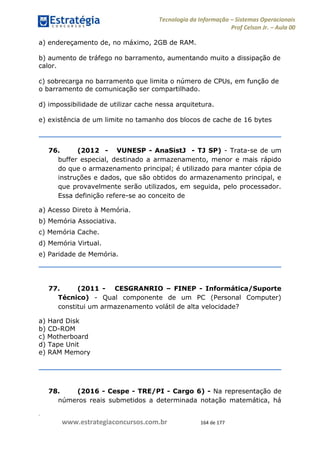 .
www.estrategiaconcursos.com.br 164 de 177
Tecnologia da Informação Sistemas Operacionais
Prof Celson Jr. Aula 00
a) endereçamento de, no máximo, 2GB de RAM.
b) aumento de tráfego no barramento, aumentando muito a dissipação de
calor.
c) sobrecarga no barramento que limita o número de CPUs, em função de
o barramento de comunicação ser compartilhado.
d) impossibilidade de utilizar cache nessa arquitetura.
e) existência de um limite no tamanho dos blocos de cache de 16 bytes
76. (2012 - VUNESP - AnaSistJ - TJ SP) - Trata-se de um
buffer especial, destinado a armazenamento, menor e mais rápido
do que o armazenamento principal; é utilizado para manter cópia de
instruções e dados, que são obtidos do armazenamento principal, e
que provavelmente serão utilizados, em seguida, pelo processador.
Essa definição refere-se ao conceito de
a) Acesso Direto à Memória.
b) Memória Associativa.
c) Memória Cache.
d) Memória Virtual.
e) Paridade de Memória.
77. (2011 - CESGRANRIO FINEP - Informática/Suporte
Técnico) - Qual componente de um PC (Personal Computer)
constitui um armazenamento volátil de alta velocidade?
a) Hard Disk
b) CD-ROM
c) Motherboard
d) Tape Unit
e) RAM Memory
78. (2016 - Cespe - TRE/PI - Cargo 6) - Na representação de
números reais submetidos a determinada notação matemática, há
 