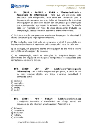 .
www.estrategiaconcursos.com.br 172 de 177
Tecnologia da Informação Sistemas Operacionais
Prof Celson Jr. Aula 00
99. (2012 - FAPERP - TJ-PB - Técnico Judiciário -
Tecnologia da Informação) - Para que um programa seja
executado pelo computador, este deve ser convertido para a
linguagem de máquina, ou seja, todas as instruções do programa
em linguagem de alto nível devem ser convertidas para instruções
que o computador seja capaz de entender e executar. Tal tarefa
pode ser realizada por meio de duas abordagens: tradução ou
interpretação. Nesse contexto, assinale a alternativa correta.
a) Na interpretação, um programa escrito em linguagem de alto nível é
inteiro convertido para linguagem de máquina.
b) Na tradução, cada instrução do programa original é convertida em
linguagem de máquina e executada pelo computador, uma de cada vez.
c) Na tradução, um programa escrito em linguagem de alto nível é inteiro
convertido para linguagem de máquina.
d) Na interpretação, todas as instruções do programa original são
convertidas em linguagem de máquina, compactadas e executadas pelo
computador, ao mesmo templo.
100. (2009 - UFF - UFF - Analista de Tecnologia da
Informação) - O utilitário responsável por gerar, a partir de um
ou mais módulos-objeto, um único programa executável é
conhecido como:
a) tradutor;
b) montador;
c) compilador;
d) linker;
e) loader.
101. (2014 - FGV - SUSAM - Analista de Sistemas)
- Programa destinado a transformar um código escrito em
linguagem de alto nível em uma linguagem Assembly é o
a) debugger.
b) compilador.
c) montador.
d) fortran.
e) otimizador.
 