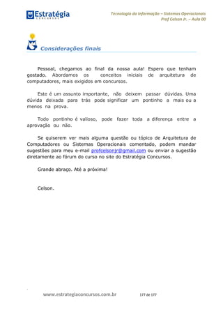 .
www.estrategiaconcursos.com.br 177 de 177
Tecnologia da Informação Sistemas Operacionais
Prof Celson Jr. Aula 00
Considerações finais
Pessoal, chegamos ao final da nossa aula! Espero que tenham
gostado. Abordamos os conceitos iniciais de arquitetura de
computadores, mais exigidos em concursos.
Este é um assunto importante, não deixem passar dúvidas. Uma
dúvida deixada para trás pode significar um pontinho a mais ou a
menos na prova.
Todo pontinho é valioso, pode fazer toda a diferença entre a
aprovação ou não.
Se quiserem ver mais alguma questão ou tópico de Arquitetura de
Computadores ou Sistemas Operacionais comentado, podem mandar
sugestões para meu e-mail profcelsonjr@gmail.com ou enviar a sugestão
diretamente ao fórum do curso no site do Estratégia Concursos.
Grande abraço. Até a próxima!
Celson.
 