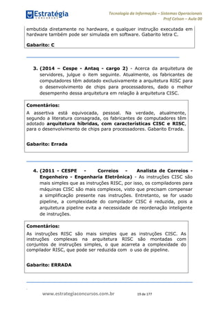.
www.estrategiaconcursos.com.br 19 de 177
Tecnologia da Informação Sistemas Operacionais
Prof Celson Aula 00
embutida diretamente no hardware, e qualquer instrução executada em
hardware também pode ser simulada em software. Gabarito letra C.
Gabarito: C
3. (2014 Cespe - Antaq - cargo 2) - Acerca da arquitetura de
servidores, julgue o item seguinte. Atualmente, os fabricantes de
computadores têm adotado exclusivamente a arquitetura RISC para
o desenvolvimento de chips para processadores, dado o melhor
desempenho dessa arquitetura em relação à arquitetura CISC.
Comentários:
A assertiva está equivocada, pessoal. Na verdade, atualmente,
segundo a literatura consagrada, os fabricantes de computadores têm
adotado arquitetura híbridas, com características CISC e RISC,
para o desenvolvimento de chips para processadores. Gabarito Errada.
Gabarito: Errada
4. (2011 - CESPE - Correios - Analista de Correios -
Engenheiro - Engenharia Eletrônica) - As instruções CISC são
mais simples que as instruções RISC, por isso, os compiladores para
máquinas CISC são mais complexos, visto que precisam compensar
a simplificação presente nas instruções. Entretanto, se for usado
pipeline, a complexidade do compilador CISC é reduzida, pois a
arquitetura pipeline evita a necessidade de reordenação inteligente
de instruções.
Comentários:
As instruções RISC são mais simples que as instruções CISC. As
instruções complexas na arquitetura RISC são montadas com
conjuntos de instruções simples, o que acarreta a complexidade do
compilador RISC, que pode ser reduzida com o uso de pipeline.
Gabarito: ERRADA
 