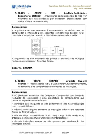 .
www.estrategiaconcursos.com.br 20 de 177
Tecnologia da Informação Sistemas Operacionais
Prof Celson Aula 00
5. (2013 - CESPE - STF - Analista Judiciário -
Engenharia Elétrica) - Arquiteturas computacionais do tipo von
Neumann são caracterizadas por utilizarem processadores com
vários núcleos no mesmo chip.
Comentários:
A arquitetura de Von Neumann é caracterizada por definir que um
computador é integrado pelos seguintes componentes básicos: CPU,
memória principal, barramento e dispositivos de entrada e saída.
A arquitetura de Von Neumann não propõe a existência de múltiplos
núcleos no processador. Assertiva Errada.
Gabarito: ERRADA
6. (2013 - CESPE - SERPRO - Analista - Suporte
Técnico) - Processadores RISC e CISC diferem, fundamentalmente,
no tamanho e na complexidade do conjunto de instruções.
Comentários:
RISC (Reduced Instruction Set Computer, Computador com Conjunto
Reduzido de Instruções) é uma arquitetura de computadores que
possui as seguintes características:
- tecnologia para máquinas de alta performance (não há preocupação
com compatibilidade);
- máquina com conjunto reduzido de instruções básicas em hardware
(cerca de 50 instruções);
- uso de chips processadores VLSI (Very Large Scale Integration,
Integração em Escala Muito Grande) sem interpretação;
- demais instruções complexas são geradas por combinação das
instruções simples.
 