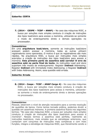 .
www.estrategiaconcursos.com.br 21 de 177
Tecnologia da Informação Sistemas Operacionais
Prof Celson Aula 00
Gabarito: CERTA
7. (2014 - CESPE TCDF ANAP) No caso das máquinas RISC, a
busca por soluções mais simples conduziu à criação de instruções
dos tipos load/store para acesso a memória, utilizando-se somente
o modo de endereçamento direto e demais operações no
processador.
Comentários:
Em uma arquitetura load/store, somente as instruções load/store
acessam podem acessar a memória, todas as outras utilizam
registradores como operandos. O motivo é que os registradores são mais
rápidos. Na arquitetura RISC, a busca por instruções mais simples
acarretou a criação de instruções dos tipos load/store para acesso a
memória. Esta primeira parte da assertiva está correta! O erro da
assertiva está na parte final do texto. As instruções Load and store
suportam três modos de endereçamento: Register Indirect Addressing;
Register Indirect with Immediate Index Addressing; e Register Indirect
with Index Addressing. Assim, essa questão está errada.
Gabarito: Errada
8. (2014 - Cespe - TCDF ANAP Cargo 4) - No caso das máquinas
RISC, a busca por soluções mais simples conduziu à criação de
instruções dos tipos load/store para acesso à memória, utilizando-
se somente o modo de endereçamento direto e demais operações
no processador.
Comentários:
Pessoal, observem o nível de atenção necessário para a correta resolução
de questões da banca. Como temos tornado prática, podemos dividir a
questão em assertivas menores. A primeira assertiva ficaria nos seguintes
No caso das máquinas RISC, a busca por soluções mais simples
conduziu à criação de instruções dos tipos load/store para acesso à
memória
instruções load/store, mais simples que as estratégias anteriores, que
contavam com conjuntos de instruções mais complexas e com mais
funções, integra a estratégia de máquinas RISC, que literalmente condiz a
 