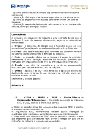 .
www.estrategiaconcursos.com.br 26 de 177
Tecnologia da Informação Sistemas Operacionais
Prof Celson Aula 00
b) tarefa executada pelo hardware sob comando indireto do sistema
operacional.
c) operação básica que o hardware é capaz de executar diretamente.
d) tarefa de programação executada pelo hardware em um ciclo de
máquina.
e) operação executada diretamente pelo comando de um hardware de
entrada, como por exemplo: teclado.
Comentários:
A instrução em linguagem de máquina é uma operação básica que o
hardware é capaz de executar diretamente. Vejamos as alternativas
comentadas:
a) Errada - a sequência de códigos que o hardware possui em seu
setup de configuração pode ser código embarcado, microcódigo, etc.
b) Errada- uma tarefa executada pelo hardware sob comando indireto
do sistema operacional remete à definição de processo.
c) Certa - a operação básica que o hardware é capaz de executar
diretamente é uma definição adequada de instrução, podemos ter
instruções em linguagem de alto nível ou em linguagem de máquina.
d) Errada - um ciclo de instrução é a tarefa de programação
executada pelo hardware em um ciclo de máquina.
e) Errada - operação de I/O (entrada/saída) é operação executada
diretamente pelo comando de um hardware de entrada, como por
exemplo: mouse, teclado.
Alternativa C é nosso gabarito.
Gabarito: C
15. (2016 - IADES - PCDF - Perito Ciência da
Computação/Informática) Em relação ao projeto de máquinas
RISC e CISC, assinale a alternativa correta.
a) Dadas as características das instruções das máquinas CISC, o pipeline
fica favorecido nessa arquitetura.
b) Arquiteturas RISC normalmente realizam poucas operações de
registrador para registrador, aumentando o acesso à memória cache.
c) Programas para arquiteturas CISC sempre possuem tamanho menor
que programas para arquiteturas RISC, devido à relação um para um de
instruções de máquina e instruções de compilador.
 