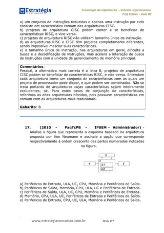 .
www.estrategiaconcursos.com.br 28 de 177
Tecnologia da Informação Sistemas Operacionais
Prof Celson Aula 00
a) um conjunto de instruções reduzidas e apenas uma instrução por ciclo
consiste em característica comum das arquiteturas CISC.
b) projetos de arquitetura CISC podem conter e se beneficiar de
características RISC, e vice-versa.
c) projetos de arquitetura RISC não utilizam tamanho único de instrução.
d) as arquiteturas RISC e CISC têm projetos completamente diferentes,
sendo impossível mesclar suas características.
e) o tamanho único de instrução, nas arquiteturas em geral, dificulta a
busca e a decodificação de instruções, mas acelera a interação de busca
de instruções com a unidade de gerenciamento de memória principal.
Comentários:
Pessoal, a alternativa mais correta é a letra B, projetos de arquitetura
CISC podem se beneficiar de características RISC, e vice-versa. Entendam
cada arquitetura como um conjunto de características com as quais um
projeto de processador pode dispor, e que podem ser combinadas. Não se
trata portanto de arquiteturas cujas características sejam inteiramente
excludentes, ok. Para estes casos de conjunção de características,
referimos as ditas arquiteturas híbridas, pois possuem características em
comum com as arquiteturas mais tradicionais.
Gabarito: B
17. (2010 - PaqTcPB - IPSEM - Administrador) -
Analise a figura que representa o esquema baseado na arquitetura
proposta por Von Neumann e assinale a opção que corresponde
respectivamente à ordem crescente das partes numeradas indicadas
na figura.
a) Periféricos de Entrada, ULA, UC, CPU, Memória e Periféricos de Saída.
b) Periféricos de Saída, Memória, CPU, ULA, UC e Periféricos de Entrada.
c) Periféricos de Saída, ULA, UC, CPU, Memória e Periféricos de Entrada.
d) Memória, CPU, ULA, UC, Periféricos de Entrada e Periféricos de Saída.
e) Periféricos de Entrada, CPU, UC, ULA, Memória e Periféricos de Saída.
 