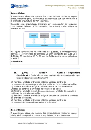 .
www.estrategiaconcursos.com.br 29 de 177
Tecnologia da Informação Sistemas Operacionais
Prof Celson Aula 00
Comentários:
A arquitetura básica da maioria dos computadores modernos segue,
ainda, de forma geral, os conceitos estabelecidos por Von Neumann. É
a chamada arquitetura de Von Neumann.
Segundo esta arquitetura, integram um computador os seguintes
componentes básicos: CPU, memória, barramento e dispositivos de
entrada e saída.
Na figura apresentada no comando da questão, a correspondência
correta é 1) Periféricos de Entrada; 2) CPU, composta por 2.1) UC e
2.2)ULA; 3) Memória e 4) Periféricos de Saída. Assim, nosso gabarito é
a letra E.
Gabarito: E
18. (2009 - VUNESP - CETESB - Engenheiro
Eletricista) - Quais são os componentes de um computador que
usa arquitetura de von Neumann?
a) Memória, unidade aritmética e lógica, unidade central de
processamento, unidade de controle e unidades de entrada e de saída.
b) Unidade aritmética e lógica, unidade central de processamento,
unidade de controle e unidades de entrada e de saída.
c) Memória, unidade central de processamento, unidade de controle e
unidades de entrada e de saída.
d) Memória, unidade aritmética e lógica, unidade de controle e unidades
de entrada e de saída.
e) Memória, unidade aritmética e lógica, unidade central de
processamento e unidades de entrada e de saída.
Comentários:
A arquitetura básica da maioria dos computadores modernos segue,
ainda, de forma geral, a chamada arquitetura de Von Neumann.
 