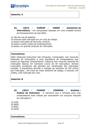 .
www.estrategiaconcursos.com.br 32 de 177
Tecnologia da Informação Sistemas Operacionais
Prof Celson Aula 00
Gabarito: A
22. (2013 - VUNESP - UNESP - Assistente de
Informática) - Um computador baseado em uma Unidade Central
de Processamento do tipo RISC.
a) não faz uso de pipeline.
b) executa cada instrução em um ciclo de relógio
c) possui instruções de tamanho variável.
d) possui muitos modos de endereçamento
e) possui um grande conjunto de instruções.
Comentários:
RISC (Reduced Instruction Set Computer, Computador com Conjunto
Reduzido de Instruções) é uma arquitetura de computadores que
possui as seguintes características: máquina com conjunto reduzido de
instruções básicas em hardware (cerca de 50 instruções); demais
instruções complexas são geradas por combinação das instruções
simples. A arquitetura permite a redução do tamanho do CPI (ciclos
por instrução) , em troca de maior tamanho do código, e executa, em
média, uma instrução por ciclo.
Gabarito: B
23. (2013 - FUNDEP - CODEMIG - Analista -
Análise de Sistemas) - A estrutura que é utilizada para criar
computadores mais velozes por executarem um conjunto reduzido
de instruções é:
a) CISC.
b) RAID.
c) RISC.
d) OLAP.
Comentários:
 