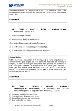 .
www.estrategiaconcursos.com.br 33 de 177
Tecnologia da Informação Sistemas Operacionais
Prof Celson Aula 00
Simplificadamente, a arquitetura RISC é utilizada para criar
computadores mais velozes por executarem um conjunto reduzido de
instruções.
Gabarito: C
24. (2010 - ESAF - SUSEP - Analista Técnico) -
Em uma Arquitetura RISC
a) há poucos registradores.
b) há pouco uso da técnica pipelining.
c) as instruções possuem diversos formatos.
d) as instruções são realizadas por microcódigo.
e) as instruções utilizam poucos ciclos de máquina.
Comentários:
RISC (Reduced Instruction Set Computer) é uma arquitetura de
computadores que dispõe de um conjunto reduzido de instruções
simples, as demais instruções complexas são geradas por combinação
das instruções simples. A simplicidade das instruções permite a
execução, em média, uma instrução por ciclo. Assim a arquitetura
utiliza poucos ciclos de máquina para a execução de uma instrução.
Alternativa correta letra E.
Gabarito: E
25. (2013 - FUNDEP - IPSEMG - Analista -
Tecnologia da Informação) - A arquitetura RISC de um
computador possui as seguintes características, EXCETO:
a) Formatos simples de instruções.
b) Modos simples de endereçamento.
c) Operações memória-para-memória.
d) Uma instrução por ciclo.
 