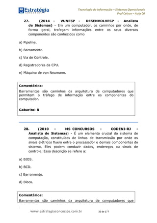 .
www.estrategiaconcursos.com.br 35 de 177
Tecnologia da Informação Sistemas Operacionais
Prof Celson Aula 00
27. (2014 - VUNESP - DESENVOLVESP - Analista
de Sistemas) - Em um computador, os caminhos por onde, de
forma geral, trafegam informações entre os seus diversos
componentes são conhecidos como
a) Pipeline.
b) Barramento.
c) Via de Controle.
d) Registradores da CPU.
e) Máquina de von Neumann.
Comentários:
Barramentos são caminhos da arquitetura de computadores que
permitem o tráfego de informação entre os componentes do
computador.
Gabarito: B
28. (2010 - MS CONCURSOS - CODENI-RJ -
Analista de Sistemas) - É um elemento crucial do sistema de
computação, constituídos de linhas de transmissão por onde os
sinais elétricos fluem entre o processador e demais componentes do
sistema. Eles podem conduzir dados, endereços ou sinais de
controle. Essa descrição se refere a:
a) BIOS.
b) BCD.
c) Barramento.
d) Bloco.
Comentários:
Barramentos são caminhos da arquitetura de computadores que
 