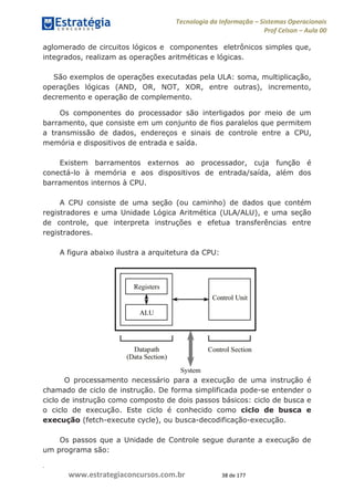 .
www.estrategiaconcursos.com.br 38 de 177
Tecnologia da Informação Sistemas Operacionais
Prof Celson Aula 00
aglomerado de circuitos lógicos e componentes eletrônicos simples que,
integrados, realizam as operações aritméticas e lógicas.
São exemplos de operações executadas pela ULA: soma, multiplicação,
operações lógicas (AND, OR, NOT, XOR, entre outras), incremento,
decremento e operação de complemento.
Os componentes do processador são interligados por meio de um
barramento, que consiste em um conjunto de fios paralelos que permitem
a transmissão de dados, endereços e sinais de controle entre a CPU,
memória e dispositivos de entrada e saída.
Existem barramentos externos ao processador, cuja função é
conectá-lo à memória e aos dispositivos de entrada/saída, além dos
barramentos internos à CPU.
A CPU consiste de uma seção (ou caminho) de dados que contém
registradores e uma Unidade Lógica Aritmética (ULA/ALU), e uma seção
de controle, que interpreta instruções e efetua transferências entre
registradores.
A figura abaixo ilustra a arquitetura da CPU:
O processamento necessário para a execução de uma instrução é
chamado de ciclo de instrução. De forma simplificada pode-se entender o
ciclo de instrução como composto de dois passos básicos: ciclo de busca e
o ciclo de execução. Este ciclo é conhecido como ciclo de busca e
execução (fetch-execute cycle), ou busca-decodificação-execução.
Os passos que a Unidade de Controle segue durante a execução de
um programa são:
 
