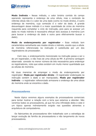 .
www.estrategiaconcursos.com.br 42 de 177
Tecnologia da Informação Sistemas Operacionais
Prof Celson Aula 00
Modo Indireto - Nesse método, o valor binário contido do campo
operando representa o endereço de uma célula, mas o conteúdo da
referida célula não é o valor de uma dado (como no modo direto), é outro
endereço de memória, cujo conteúdo é o valor do dado. A grande
desvantagem desse método é a maior quantidade de ciclos de memória
requerida para completar o ciclo de instrução, pois para se acessar um
dado no modo indireto é necessário efetuar dois acessos à memória (um
para buscar o endereço do dado e outro para efetivamente buscar o
dado).
Modo de endereçamento por registrador - Esse método tem
característica semelhante aos modos direto e indireto, exceto que a célula
de memória referenciada na instrução é substituída por um dos
registradores do processador.
Com isso, o endereçamento mencionado na instrução passa a ser o
de um registrador, e não mais de uma célula da MP. A primeira vantagem
observada consiste no menor número de bits necessários para endereçar
os registradores, visto que estes existem em muito menor quantidade que
as células de memória.
Há duas maneiras de empregar o modo de endereçamento por
registrador: Modo por registrador direto - O registrador endereçado na
instrução contém o dado a ser manipulado; Modo por registrador
indireto - o registrador referenciado armazena o endereço de uma célula
de memória onde se encontra o dado.
Processadores
Neste tópico veremos alguns exemplos de processadores comerciais
para tentar ilustrar a relação com a teria que estamos a abordar. Não
veremos todos os processadores, já que há uma infinidade deles e este é
um tópico apenas indiretamente exigido nas questões atinentes a
arquitetura de computadores.
Os fabricantes de processadores têm trabalhado com a estratégia de
lançar evolução de família de processadores e não lançamento de novos
processadores.
 