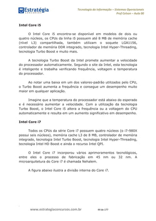 .
www.estrategiaconcursos.com.br 44 de 177
Tecnologia da Informação Sistemas Operacionais
Prof Celson Aula 00
Intel Core i5
O Intel Core i5 encontra-se disponível em modelos de dois ou
quatro núcleos, os CPUs da linha i5 possuem até 8 MB de memória cache
(nível L3) compartilhada, também utilizam o soquete LGA1156,
controlador de memória DDR integrado, tecnologia Intel Hyper-Threading,
tecnologia Turbo Boost e muito mais.
A tecnologia Turbo Boost da Intel promete aumentar a velocidade
do processador automaticamente. Segundo o site da Intel, esta tecnologia
é inteligente e trabalha verificando frequência, voltagem e temperatura
do processador.
Ao notar uma baixa em um dos valores-padrão utilizados pelo CPU,
o Turbo Boost aumenta a frequência e consegue um desempenho muito
maior em qualquer aplicação.
Imagine que a temperatura do processador está abaixo do esperado
e é necessário aumentar a velocidade. Com a utilização da tecnologia
Turbo Boost, o Intel Core i5 altera a frequência ou a voltagem do CPU
automaticamente e resulta em um aumento significativo em desempenho.
Intel Core i7
Todos os CPUs da série Core i7 possuem quatro núcleos (o i7-980X
possui seis núcleos), memória cache L3 de 8 MB, controlador de memória
integrado, tecnologia Intel Turbo Boost, tecnologia Intel Hyper-Threading,
tecnologia Intel HD Boost e ainda o recurso Intel QPI.
O Intel Core i7 incorporou vários aprimoramentos tecnológicos,
entre eles o processo de fabricação em 45 nm ou 32 nm. A
microarquitetura do Core i7 é chamada Nehalem.
A figura abaixo ilustra a divisão interna do Core i7.
 