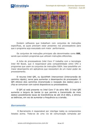 .
www.estrategiaconcursos.com.br 45 de 177
Tecnologia da Informação Sistemas Operacionais
Prof Celson Aula 00
Existem softwares que trabalham com conjuntos de instruções
específicas, as quais precisam estar presentes nos processadores para
que o programa seja executado com maior performance.
Os conjuntos de instruções principais são denominados como SSE,
sendo que existem programas que utilizam instruções diferentes.
A linha de processadores Intel Core i7 trabalha com a tecnologia
Intel HD Boost, que é responsável pela compatibilidade entre CPU e
programas que usam os conjuntos de instruções SSE4. Isso possibilita um
maior desempenho em aplicativos que necessitem de um maior poder de
processamento.
O recurso Intel QPI, ou QuickPath Interconnect (Interconexão de
caminho rápido), serve para aumentar o desempenho do processador. O
QPI oferece dois caminhos (transmissão e recepção dos dados) para o
chip se comunicar com outros dispositivos ou processadores.
O QPI só está presente no Intel Core i7 da série 900. O Intel QPI
aumenta a largura de banda (o que permite a transmissão de mais
dados) possibilitando taxas de transferência de até 25.6 GB/s, e diminui
as latências, em vez de aumentar a frequência ou a tensão.
Barramento
O Barramento é responsável por interligar todos os componentes
listados acima. Trata-se de uma via de comunicação composta por
 
